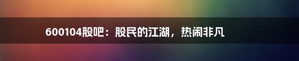 600104股吧：股民的江湖，热闹非凡