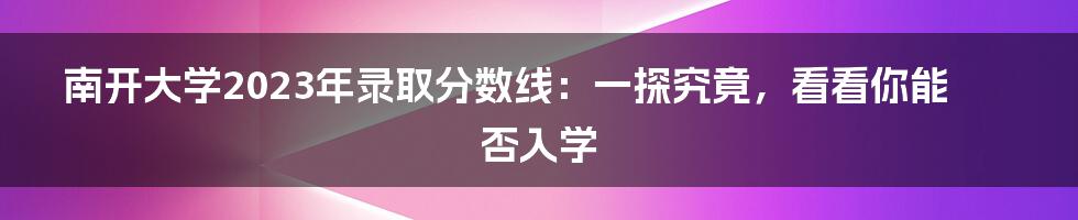 南开大学2023年录取分数线:一探究竟,看看你能否入学