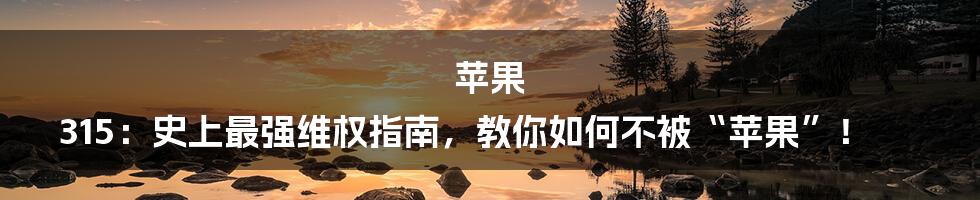 苹果 315：史上最强维权指南，教你如何不被“苹果”！
