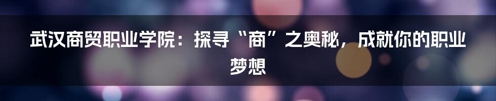 武汉商贸职业学院:探寻“商”之奥秘,成就你的职业梦想