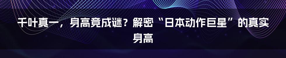 千叶真一,身高竟成谜?解密“日本动作巨星”的真实身高