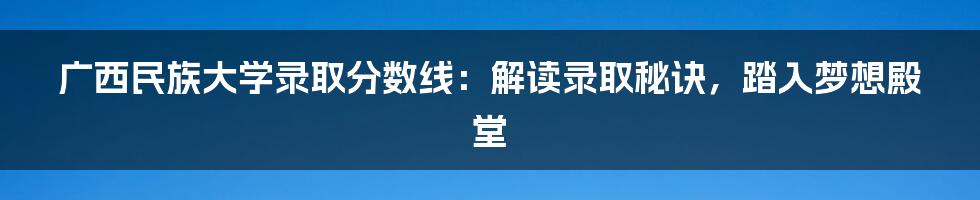 广西民族大学录取分数线:解读录取秘诀,踏入梦想殿堂