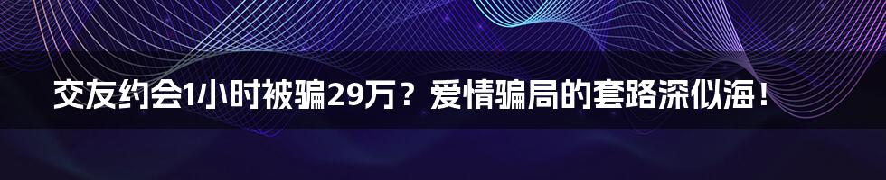 交友约会1小时被骗29万?爱情骗局的套路深似海!