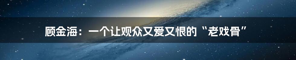 顾金海:一个让观众又爱又恨的“老戏骨”