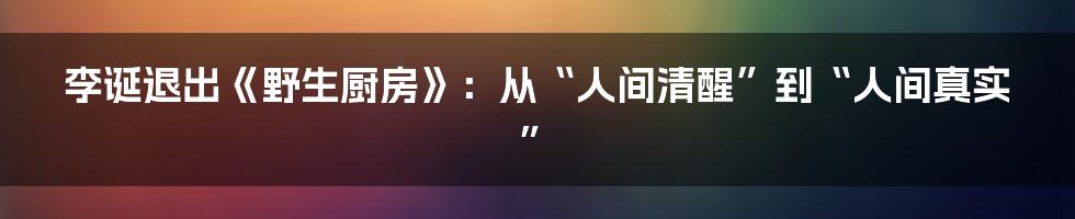 李诞退出《野生厨房》:从“人间清醒”到“人间真实”