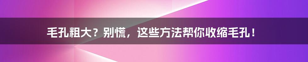 毛孔粗大?别慌,这些方法帮你收缩毛孔!