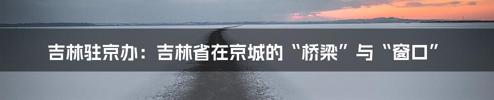 吉林驻京办:吉林省在京城的“桥梁”与“窗口”