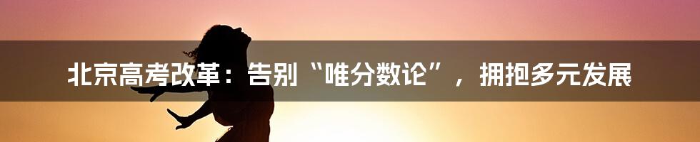 北京高考改革:告别“唯分数论”,拥抱多元发展