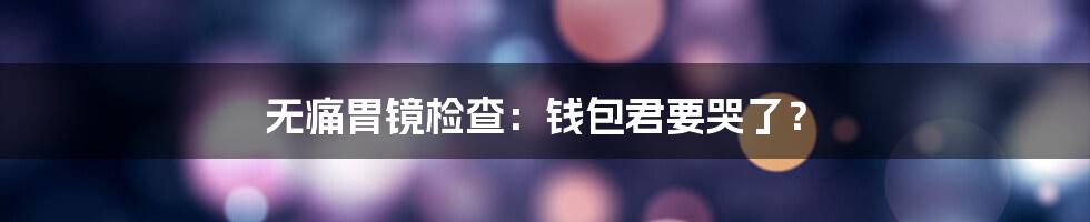无痛胃镜检查:钱包君要哭了?