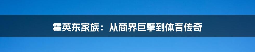 霍英东家族:从商界巨擘到体育传奇