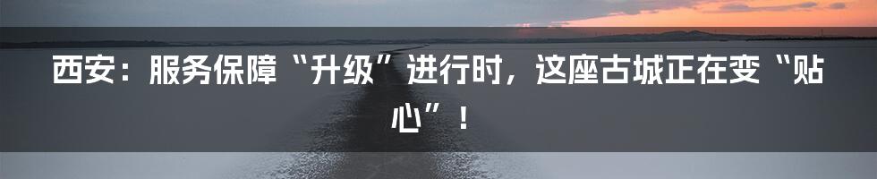 西安:服务保障“升级”进行时,这座古城正在变“贴心”!