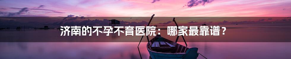 济南的不孕不育医院:哪家最靠谱?