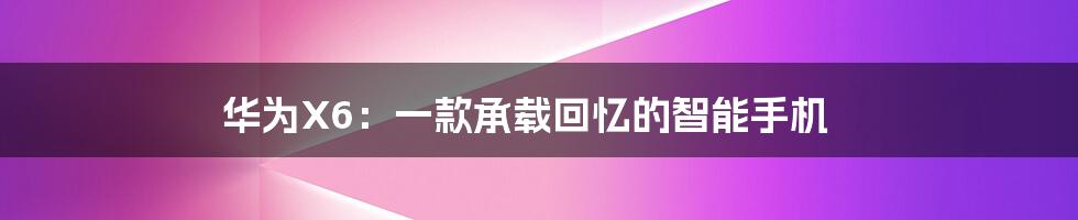 华为X6:一款承载回忆的智能手机