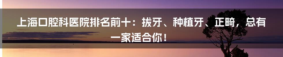 上海口腔科医院排名前十：拔牙、种植牙、正畸，总有一家适合你！