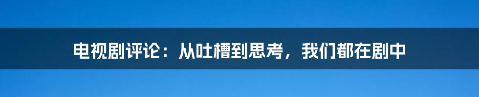 电视剧评论:从吐槽到思考,我们都在剧中