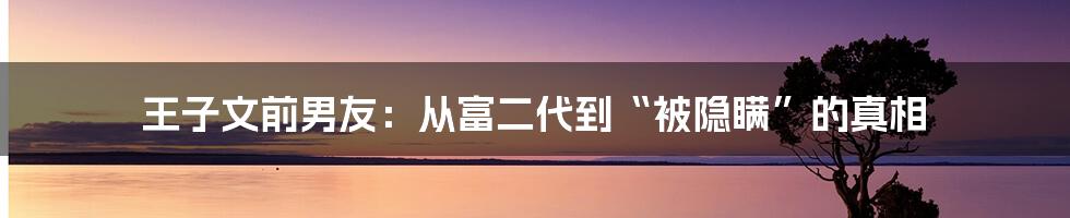 王子文前男友:从富二代到“被隐瞒”的真相