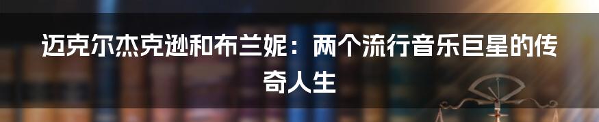 迈克尔杰克逊和布兰妮：两个流行音乐巨星的传奇人生