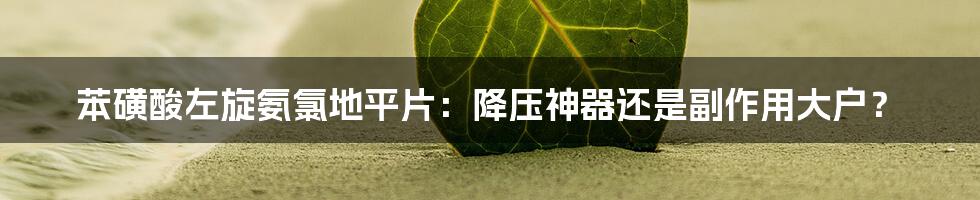 苯磺酸左旋氨氯地平片：降压神器还是副作用大户？