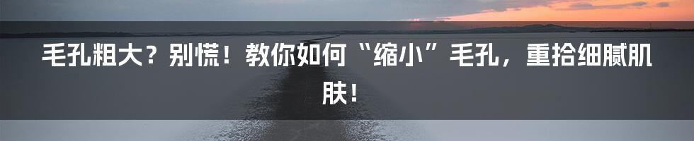 毛孔粗大？别慌！教你如何“缩小”毛孔，重拾细腻肌肤！