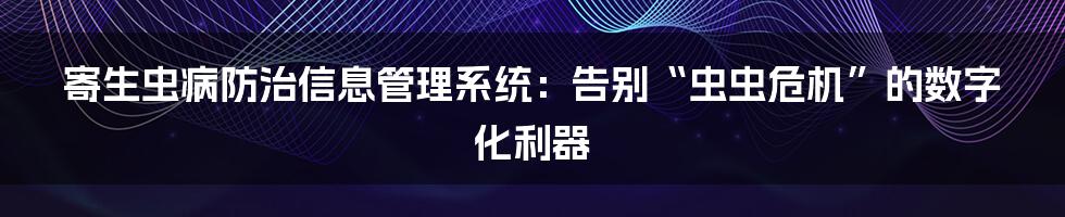 寄生虫病防治信息管理系统:告别“虫虫危机”的数字化利器