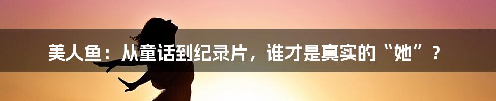 美人鱼:从童话到纪录片,谁才是真实的“她”?