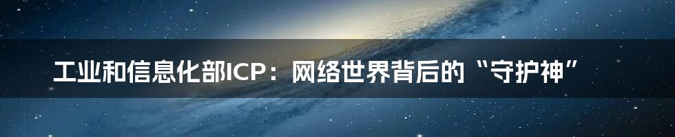 工业和信息化部ICP:网络世界背后的“守护神”