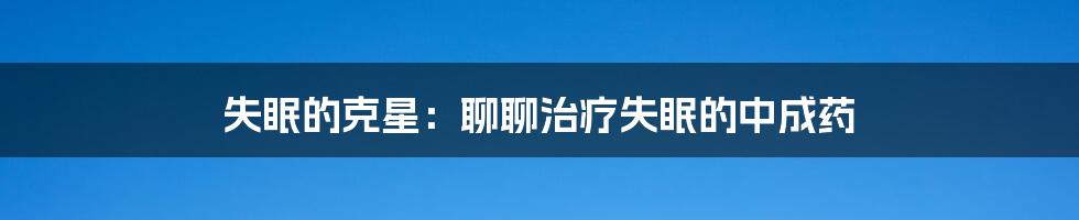 失眠的克星：聊聊治疗失眠的中成药