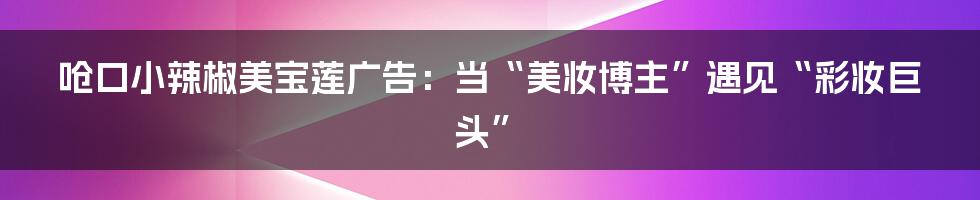 呛口小辣椒美宝莲广告：当“美妆博主”遇见“彩妆巨头”