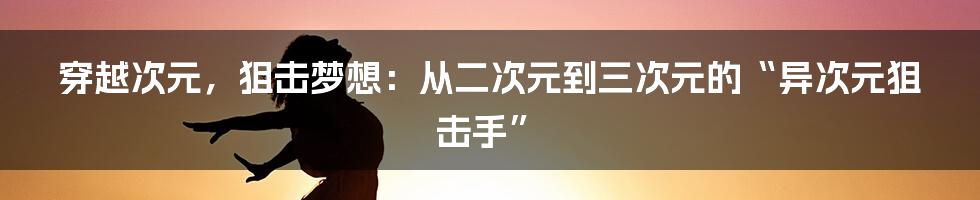 穿越次元,狙击梦想:从二次元到三次元的“异次元狙击手”