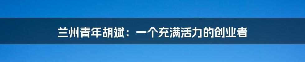兰州青年胡斌:一个充满活力的创业者