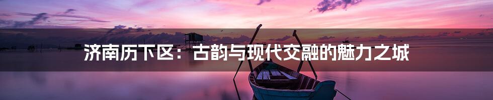 济南历下区:古韵与现代交融的魅力之城