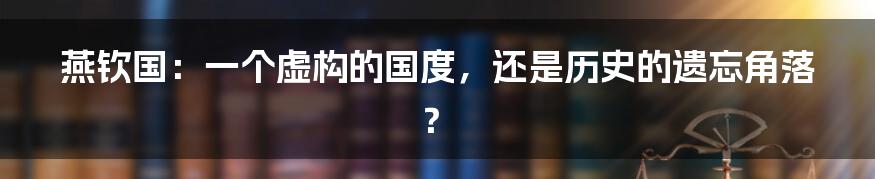 燕钦国：一个虚构的国度，还是历史的遗忘角落？