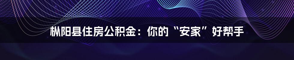 枞阳县住房公积金:你的“安家”好帮手