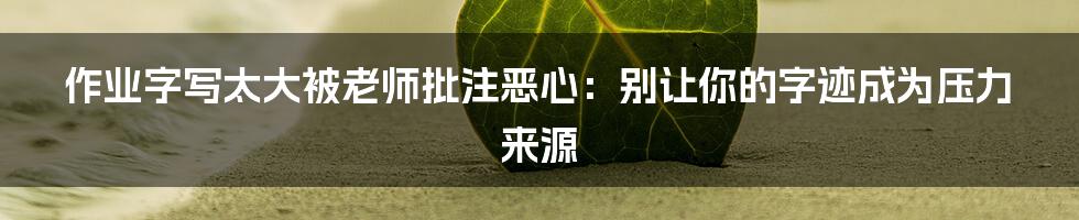 作业字写太大被老师批注恶心:别让你的字迹成为压力来源
