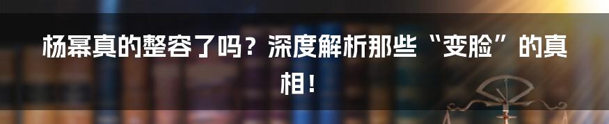 杨幂真的整容了吗?深度解析那些“变脸”的真相!