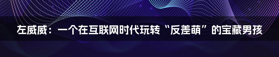 左威威:一个在互联网时代玩转“反差萌”的宝藏男孩