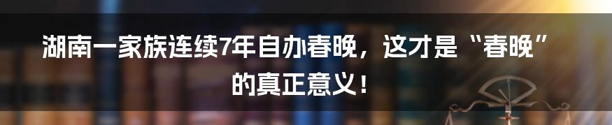 湖南一家族连续7年自办春晚,这才是“春晚”的真正意义!