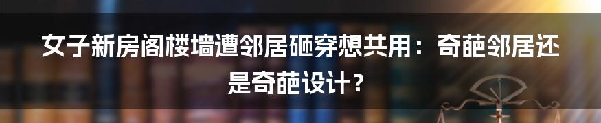 女子新房阁楼墙遭邻居砸穿想共用:奇葩邻居还是奇葩设计?