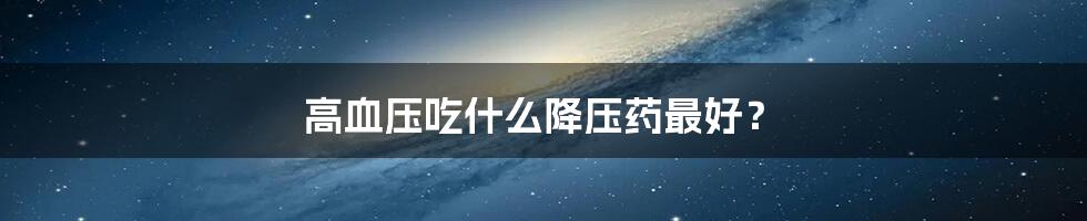 高血压吃什么降压药最好?