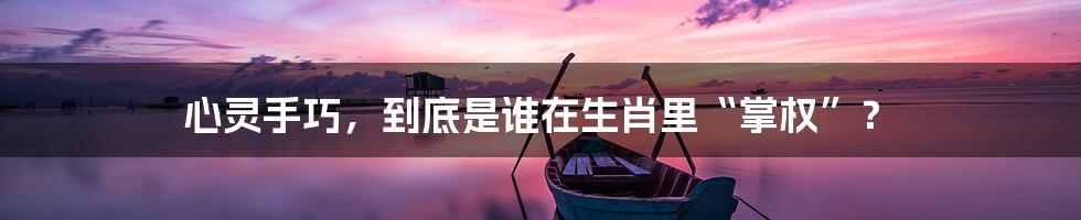 心灵手巧,到底是谁在生肖里“掌权”?