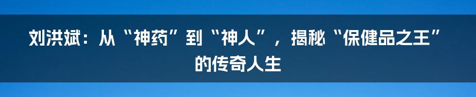 刘洪斌：从“神药”到“神人”，揭秘“保健品之王”的传奇人生