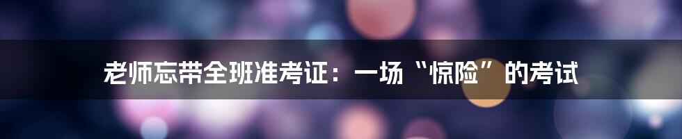 老师忘带全班准考证:一场“惊险”的考试