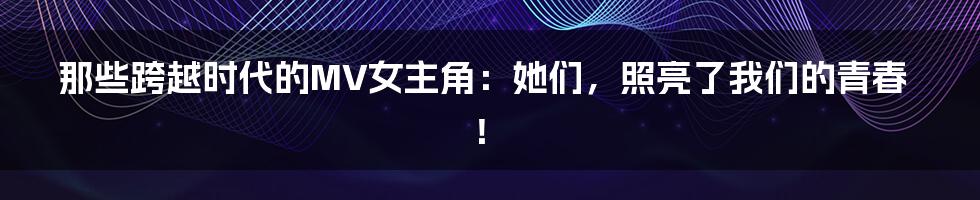 那些跨越时代的MV女主角：她们，照亮了我们的青春！