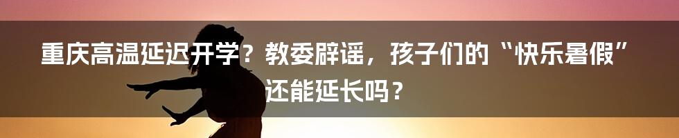 重庆高温延迟开学？教委辟谣，孩子们的“快乐暑假”还能延长吗？