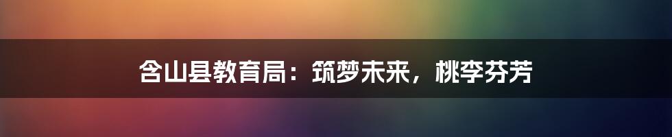 含山县教育局:筑梦未来,桃李芬芳