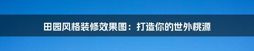 田园风格装修效果图:打造你的世外桃源