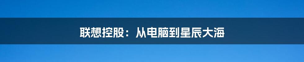 联想控股：从电脑到星辰大海