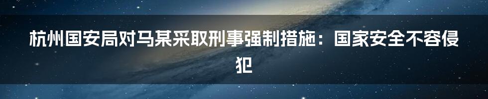 杭州国安局对马某采取刑事强制措施:国家安全不容侵犯