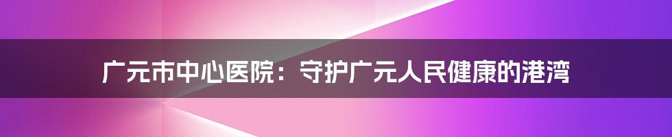 广元市中心医院:守护广元人民健康的港湾