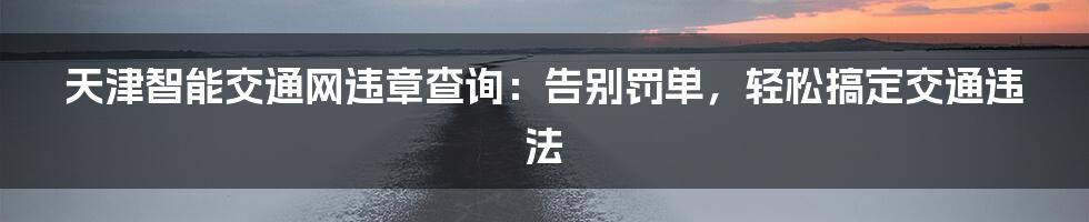 天津智能交通网违章查询:告别罚单,轻松搞定交通违法